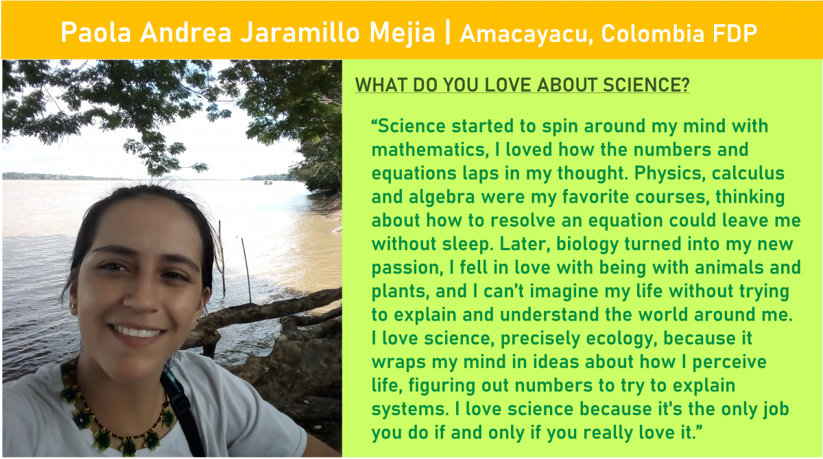 At top: Paola Andrea Jaramillo Mejia of the Amacayacu, Colombia FDP.  On left, photo of Paola Andrea Jaramillo Mejia in front of a body of water and tree canopy.  One right, “What do you love about science?”  followed by: “Science started to spin around my mind with mathematics, I loved how the numbers and equations laps in my thought. Physics, calculus and algebra were my favorite courses, thinking about how to resolve an equation could leave me without sleep. Later, biology turned into my new passion, I fell in love with being with animals and plants, and I can’t imagine my life without trying to explain and understand the world around me. I love science, precisely ecology, because it wraps my mind in ideas about how I perceive life, figuring out numbers to try to explain systems. I love science because it's the only job you do if and only if you really love it.”